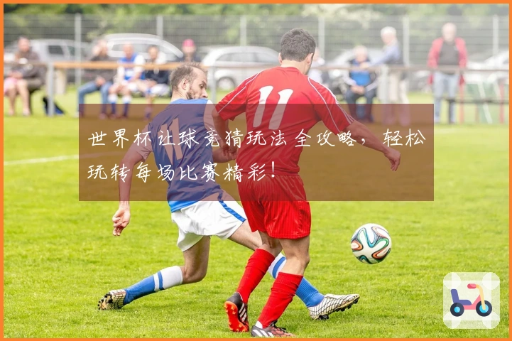 世界杯让球竞猜玩法全攻略，轻松玩转每场比赛精彩！