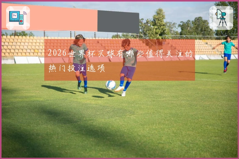 2026世界杯买球有哪些值得关注的热门投注选项